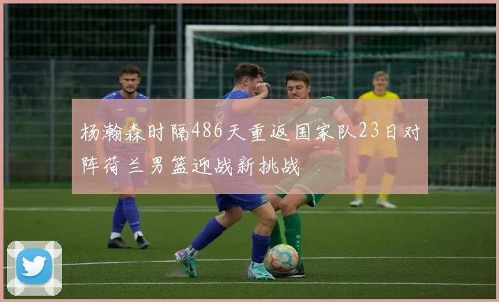 杨瀚森时隔486天重返国家队23日对阵荷兰男篮迎战新挑战