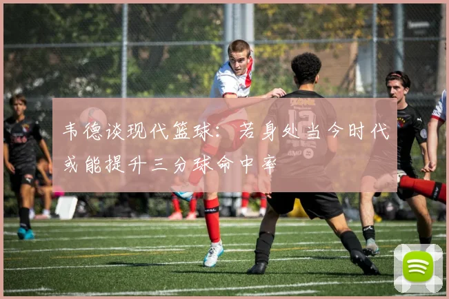 韦德谈现代篮球：若身处当今时代或能提升三分球命中率