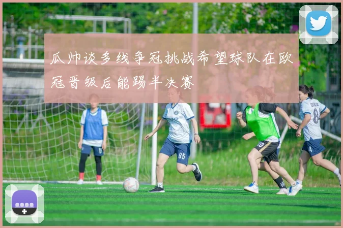 瓜帅谈多线争冠挑战希望球队在欧冠晋级后能踢半决赛