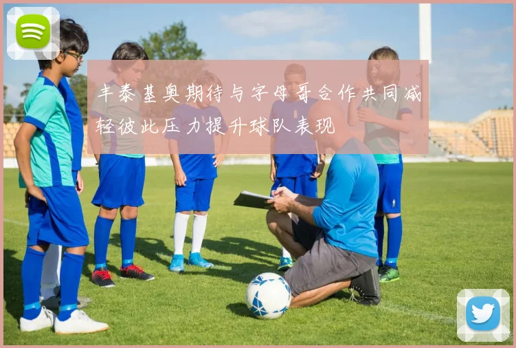 丰泰基奥期待与字母哥合作共同减轻彼此压力提升球队表现