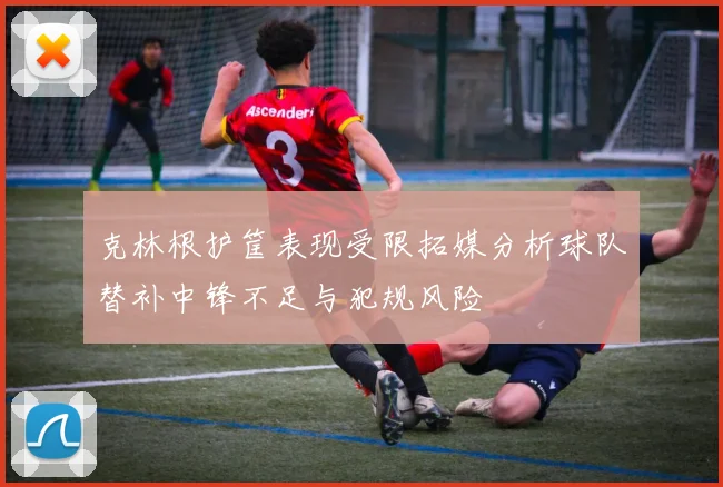 克林根护筐表现受限拓媒分析球队替补中锋不足与犯规风险