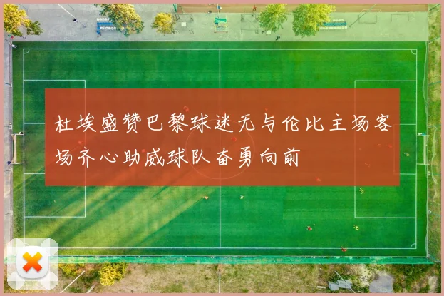 杜埃盛赞巴黎球迷无与伦比主场客场齐心助威球队奋勇向前