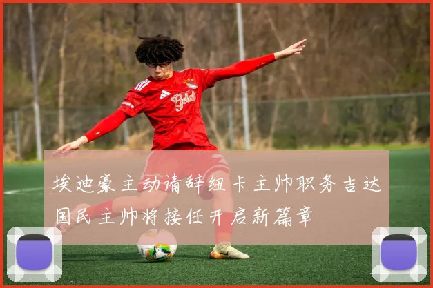 埃迪豪主动请辞纽卡主帅职务吉达国民主帅将接任开启新篇章