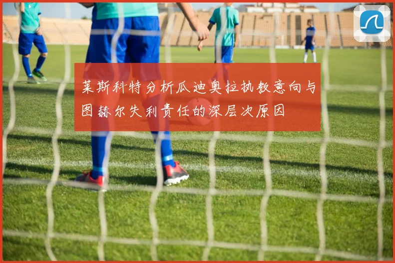 莱斯科特分析瓜迪奥拉执教意向与图赫尔失利责任的深层次原因