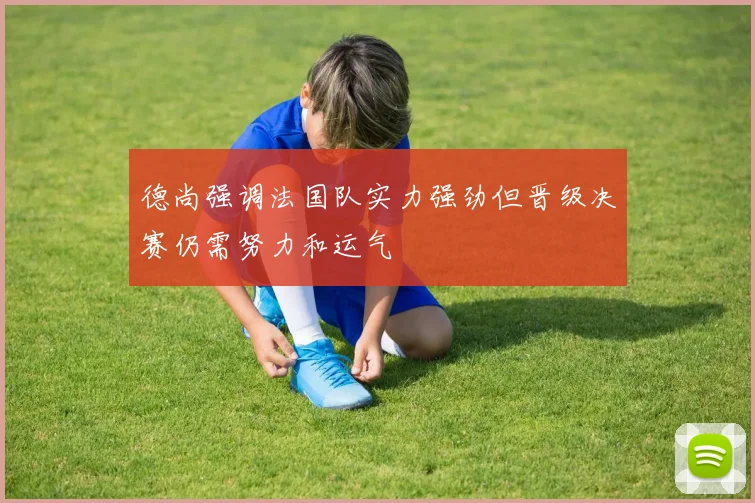 德尚强调法国队实力强劲但晋级决赛仍需努力和运气