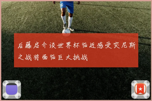 后藤启介谈世界杯临近感受突尼斯之战将面临巨大挑战