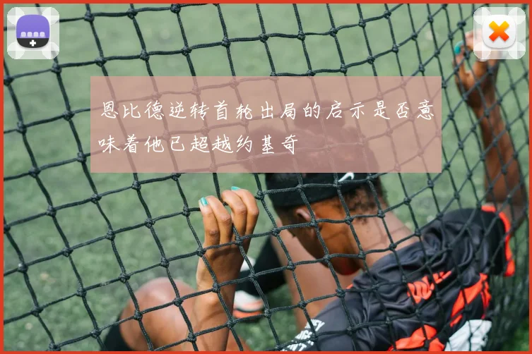 恩比德逆转首轮出局的启示是否意味着他已超越约基奇