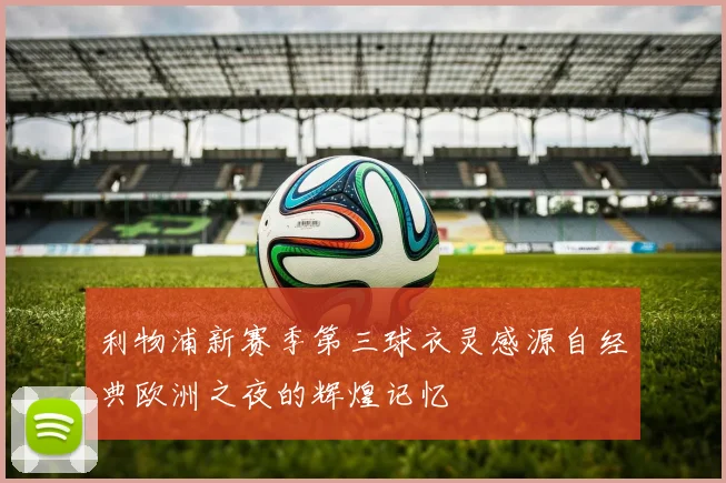 利物浦新赛季第三球衣灵感源自经典欧洲之夜的辉煌记忆