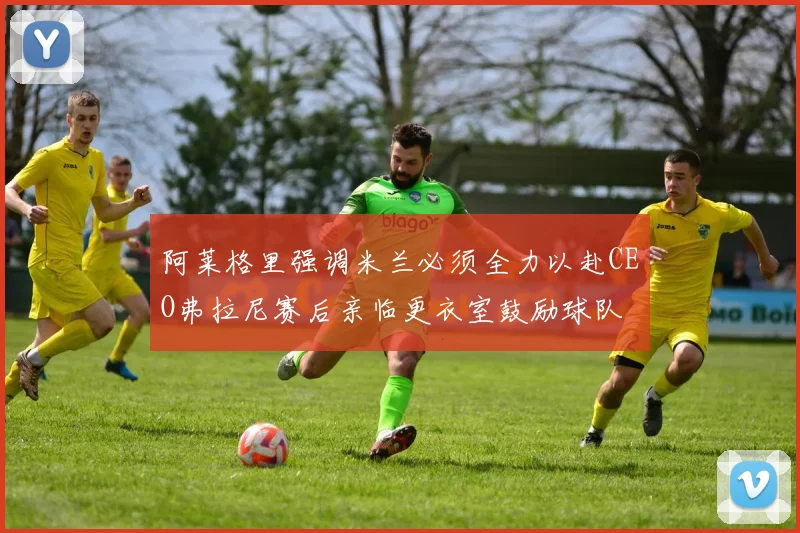 阿莱格里强调米兰必须全力以赴CEO弗拉尼赛后亲临更衣室鼓励球队