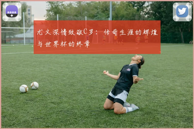 尤文深情致敬C罗:传奇生涯的辉煌与世界杯的终章