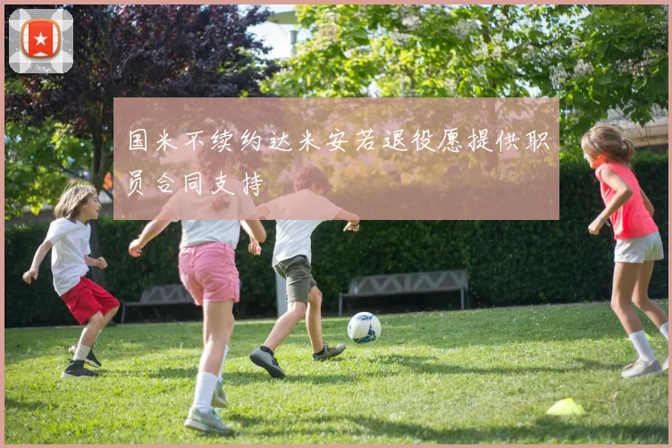 国米不续约达米安若退役愿提供职员合同支持