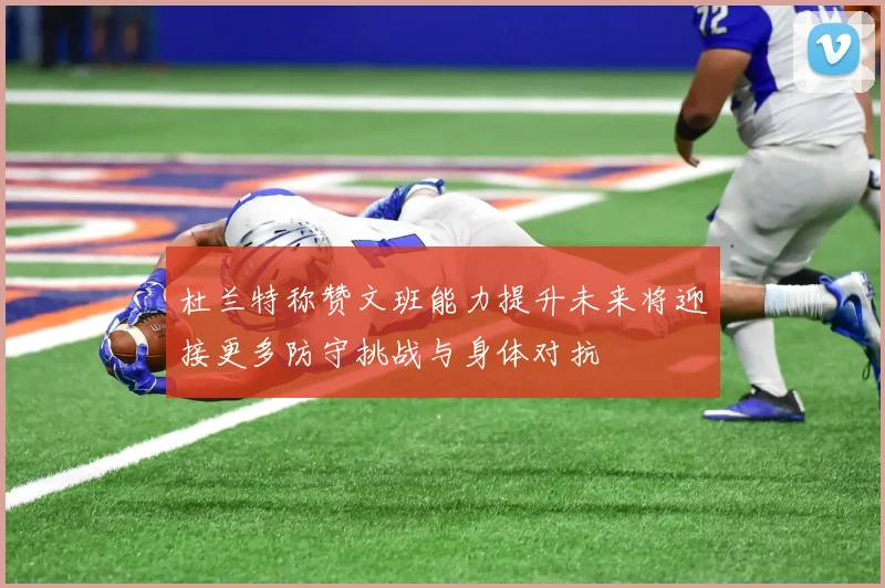 杜兰特称赞文班能力提升未来将迎接更多防守挑战与身体对抗