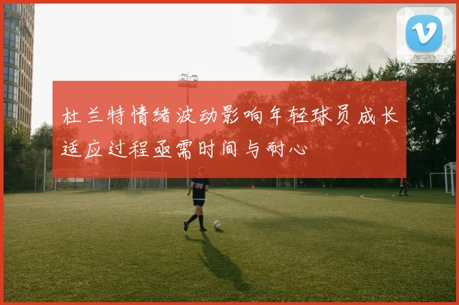 杜兰特情绪波动影响年轻球员成长适应过程亟需时间与耐心