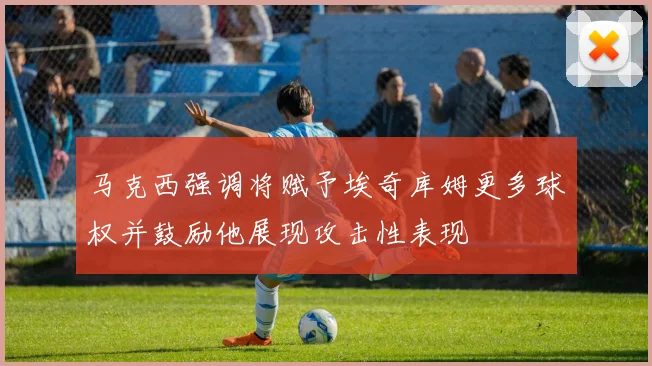 马克西强调将赋予埃奇库姆更多球权并鼓励他展现攻击性表现